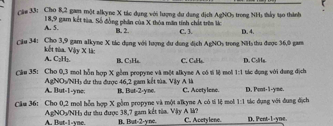 Cho 8, 2 gam một alkyne X tác dụng với lượng dư dung dịch AgNO_3 trong NH_3 3 thầy tạo thành
18,9 gam kết tủa. Số đồng phân của X thỏa mãn tính chất trên là:
A. 5. B. 2. C. 3. D. 4.
Câu 34: Cho 3,9 gam alkyne X tác dụng với lượng dư dung dịch AgNO_3 trong NH3 thu được 36,0 gam
kết tùa. Vậy X là:
A. C_2H_2. B. C_3H_4. C. C4H6. D. C_5H_8. 
Câu 35: Cho 0,3 mol hỗn hợp X gồm propyne và một alkyne A có tỉ lệ mol 1:1 tác dụng với dung dịch
AgNO_3/NH_3 dư thu được 46,2 gam kết tủa. Vậy A là
A. But -1 -yne: B. But -2 -yne. C. Acetylene. D. Pent -1 -yne.
Câu 36: Cho 0,2 mol hỗn hợp X gồm propyne và một alkyne A có tỉ lệ mol 1:1 tác dụng với dung dịch
AgNO_3/NH_3 dư thu được 38,7 gam kết tủa. Vậy A là?
A. But -1-yne. B. But -2 -yne. C. Acetylene. D. Pent -1 -yne.