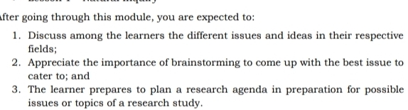 After going through this module, you are expected to: 
1. Discuss among the learners the different issues and ideas in their respective 
fields; 
2. Appreciate the importance of brainstorming to come up with the best issue to 
cater to; and 
3. The learner prepares to plan a research agenda in preparation for possible 
issues or topics of a research study.