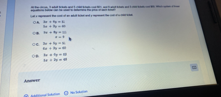 At the circus, 3 adult tickets and 5 child tickets cost $51, and 6 adult tickets and 3 child tickets cost $60. Which system of lineer
equations below can be used to determine the price of each ticket?
Let x represent the cost of an adult ticket and y represent the cost of a child ticket.
A. 3x+6y=51
5x+3y=60
B. 9x+8y=111
x=9
C. 3x+5y=51
6x+3y=60
D. 3x+6y=63
5x+3y=48
Answer
Additional Solution No Solution