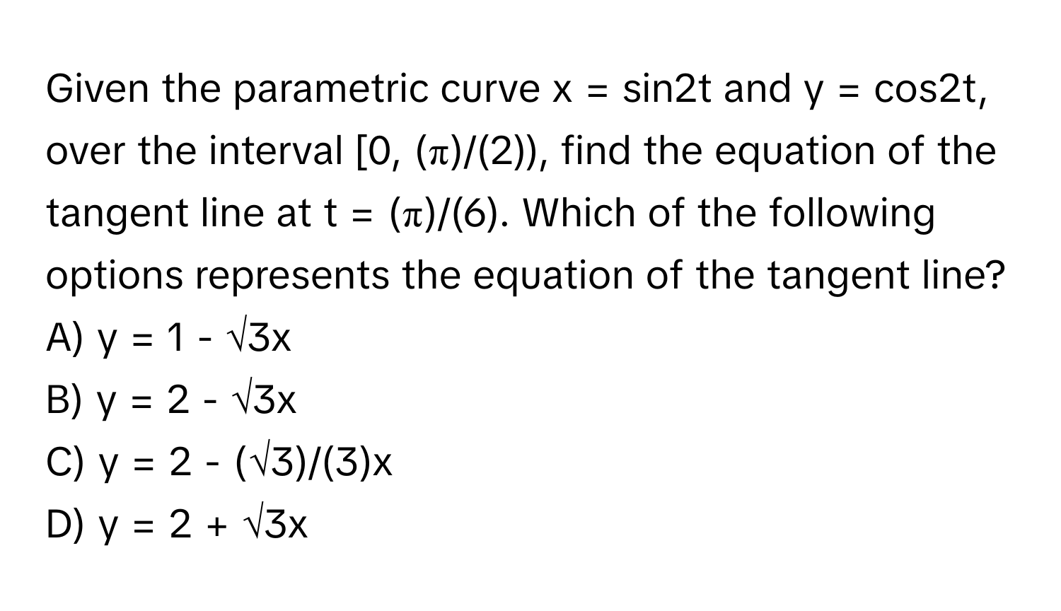 Given the parametric curve x = sin2t and y = cos2t, over the interval [0, (π)/(2)), find the equation of the tangent line at t = (π)/(6). Which of the following options represents the equation of the tangent line?

A) y = 1 - √3x
B) y = 2 - √3x
C) y = 2 - (√3)/(3)x
D) y = 2 + √3x