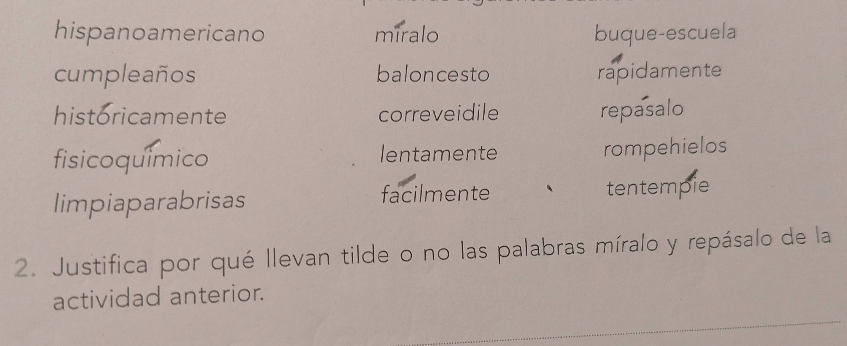 hispanoamericano miralo buque-escuela 
cumpleaños baloncesto rapidamente 
historicamente correveidile repasalo 
fisicoquímico 
lentamente rompehielos 
facilmente 
limpiaparabrisas tentempie 
2. Justifica por qué llevan tilde o no las palabras míralo y repásalo de la 
actividad anterior.