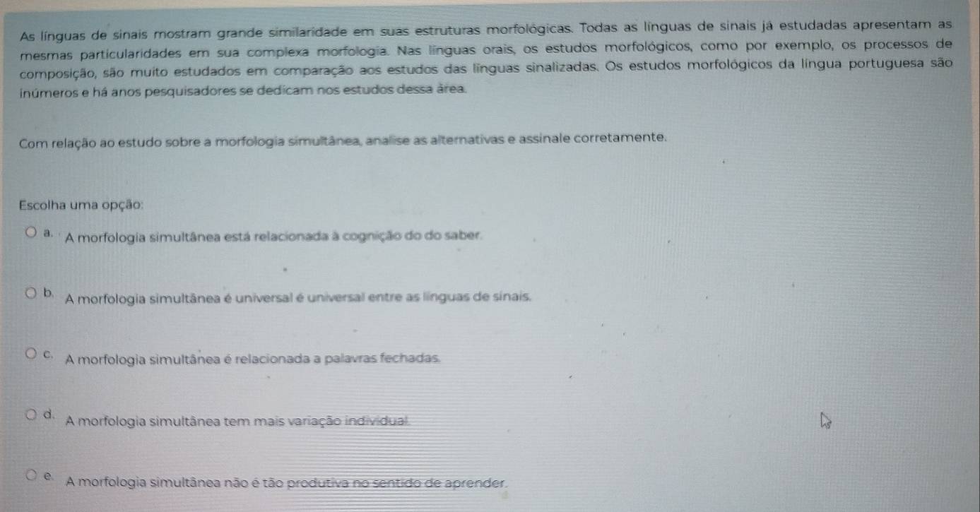 As línguas de sinais mostram grande similaridade em suas estruturas morfológicas. Todas as línguas de sinais já estudadas apresentam as
mesmas particularidades em sua complexa morfologia. Nas línguas orais, os estudos morfológicos, como por exemplo, os processos de
composição, são muito estudados em comparação aos estudos das línguas sinalizadas. Os estudos morfológicos da língua portuguesa são
inúmeros e há anos pesquisadores se dedicam nos estudos dessa área.
Com relação ao estudo sobre a morfologia simultânea, analise as alternativas e assinale corretamente.
Escolha uma opção:
a. A morfologia simultânea está relacionada à cognição do do saber.
b. A morfologia simultânea é universal é universal entre as línguas de sinais.
C、 A morfologia simultânea é relacionada a palavras fechadas,
d. A morfologia simultânea tem mais variação individual
e. A morfologia simultânea não é tão produtiva no sentido de aprender.