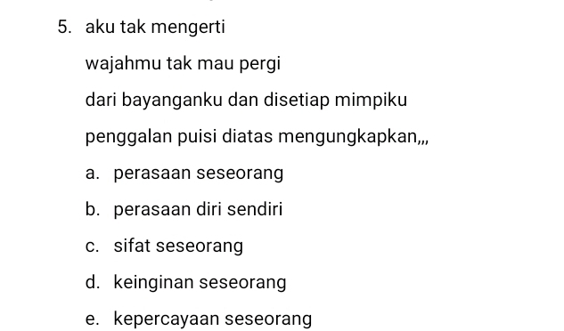 aku tak mengerti
wajahmu tak mau pergi
dari bayanganku dan disetiap mimpiku
penggalan puisi diatas mengungkapkan,,,
a. perasaan seseorang
b. perasaan diri sendiri
c. sifat seseorang
d. keinginan seseorang
e. kepercayaan seseorang