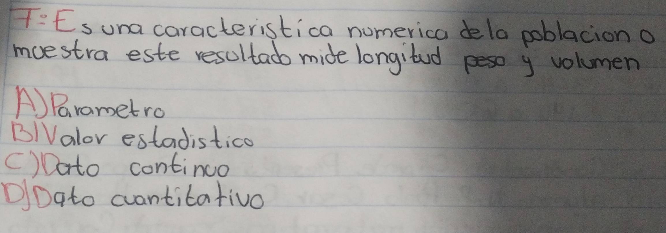 T=Es una caracteristica numerica dela poblacion o
moestra este resultadb mide longitud peso y volumen
A)Frametro
B/Valor estadistico
()Dato continuo
DDato cvantitativo