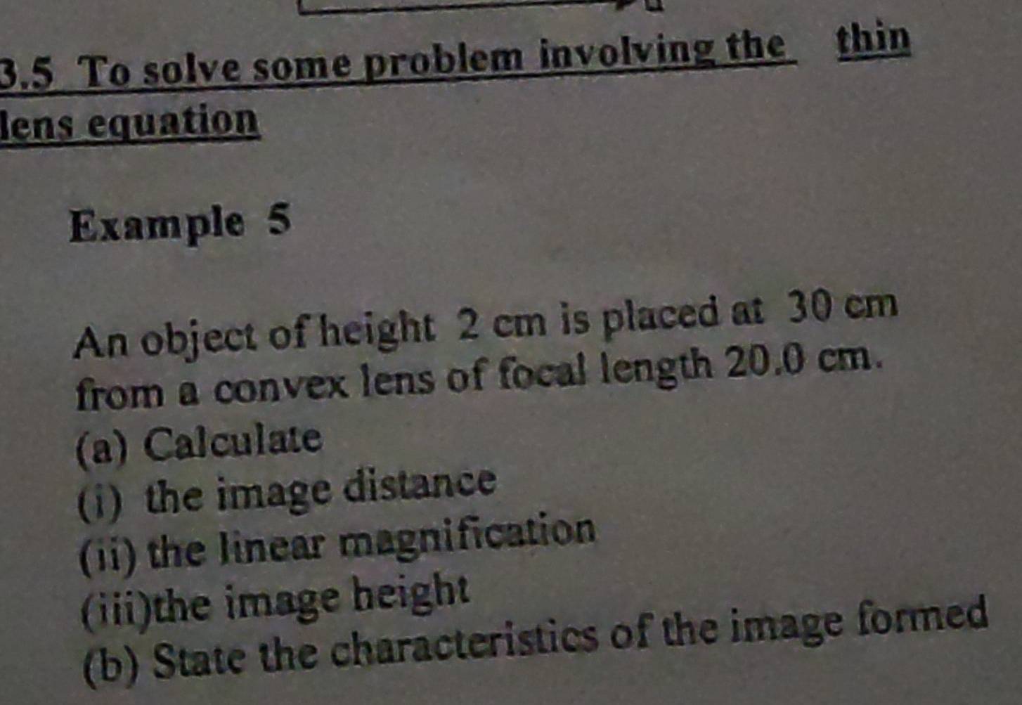 3.5 To solve some problem involving the thin 
lens equation 
Example 5 
An object of height 2 cm is placed at 30 cm
from a convex lens of focal length 20.0 cm. 
(a) Calculate 
(i) the image distance 
(ii) the linear magnification 
(iii)the image height 
(b) State the characteristics of the image formed