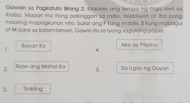 Gawain sa Pagkatuto Bilang 2: Kilalanin ang tempo ng mga awit sa 
ibaba. Maaari mo itong pakinggan sa radio, telebisyon at iba pang 
maaring mapagkunan nito. Isulat ang F kung mabilis, S kung mabagal 
at M para sa katamtaman. Gawin ito sa iyong sagutang papel. 
1. Bayan Ko Ako ay Pilipino 
4. 
2. Ikaw ang Mahal Ko Sa Ugoy ng Duyan 
5. 
3. Tinikling