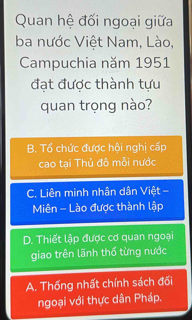 Quan hệ đối ngoại giữa
ba nước Việt Nam, Lào,
Campuchia năm 1951
đạt được thành tựu
quan trọng nào?
B. Tổ chức được hội nghị cấp
cao tại Thủ đô mỗi nước
C. Liên minh nhân dân Việt -
Miên - Lào được thành lập
D. Thiết lập được cơ quan ngoại
giao trên lãnh thổ từng nước
A. Thống nhất chính sách đối
ngoại với thực dân Pháp.