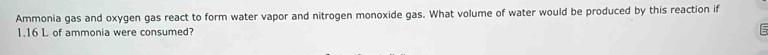 Ammonia gas and oxygen gas react to form water vapor and nitrogen monoxide gas. What volume of water would be produced by this reaction if
1.16 L of ammonia were consumed?