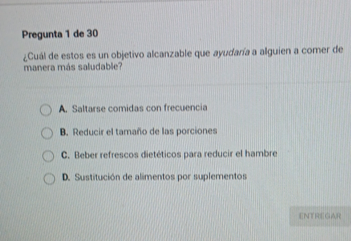 Pregunta 1 de 30
¿Cuál de estos es un objetivo alcanzable que ayudaría a alguien a comer de
manera más saludable?
A. Saltarse comidas con frecuencia
B. Reducir el tamaño de las porciones
C. Beber refrescos dietéticos para reducir el hambre
D. Sustitución de alimentos por suplementos
ENTREGAR