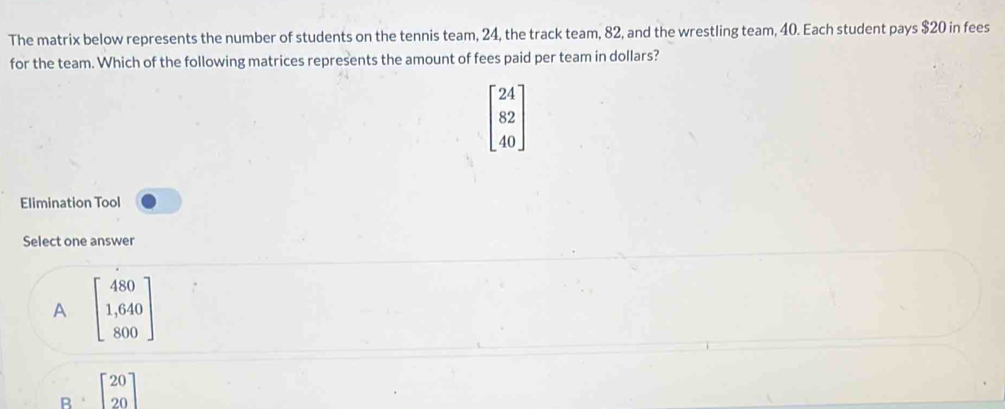 The matrix below represents the number of students on the tennis team, 24, the track team, 82, and the wrestling team, 40. Each student pays $20 in fees
for the team. Which of the following matrices represents the amount of fees paid per team in dollars?
beginbmatrix 24 82 40endbmatrix
Elimination Tool
Select one answer
A beginbmatrix 480 1,640 800endbmatrix
B beginbmatrix 20 20endbmatrix