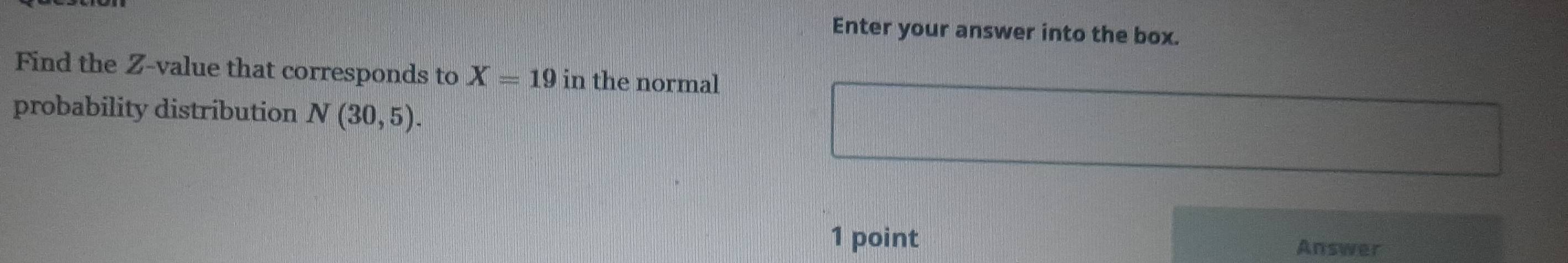 Enter your answer into the box. 
Find the Z-value that corresponds to X=19 in the normal 
probability distribution N(30,5). 
1 point Answer