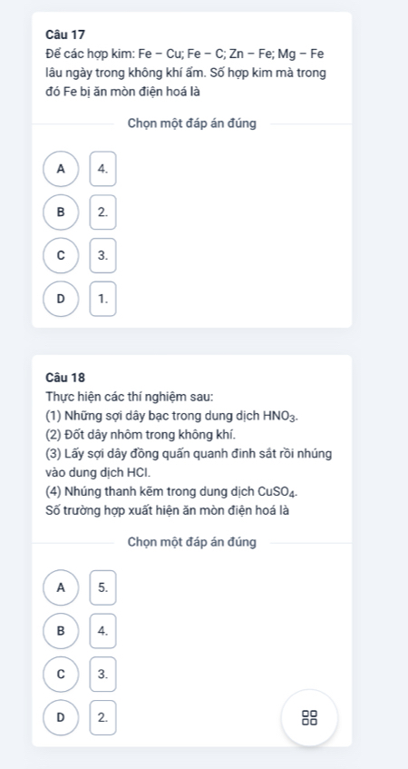 Để các hợp kim: Fe - Cu; Fe - C; Zn - Fe; Mg - Fe
lâu ngày trong không khí ẩm. Số hợp kim mà trong
đó Fe bi ăn mòn điện hoá là
Chọn một đáp án đúng
A 4.
B 2.
C 3.
D 1.
Câu 18
Thực hiện các thí nghiệm sau:
(1) Những sợi dây bạc trong dung dịch HNO_3. 
(2) Đốt dây nhôm trong không khí.
(3) Lấy sợi dây đồng quấn quanh đinh sát rồi nhúng
vào dung dịch HCI.
(4) Nhúng thanh kẽm trong dung dịch CuSO_4. 
Số trường hợp xuất hiện ăn mòn điện hoá là
Chọn một đáp án đúng
A 5.
B 4.
C 3.
D 2. 88