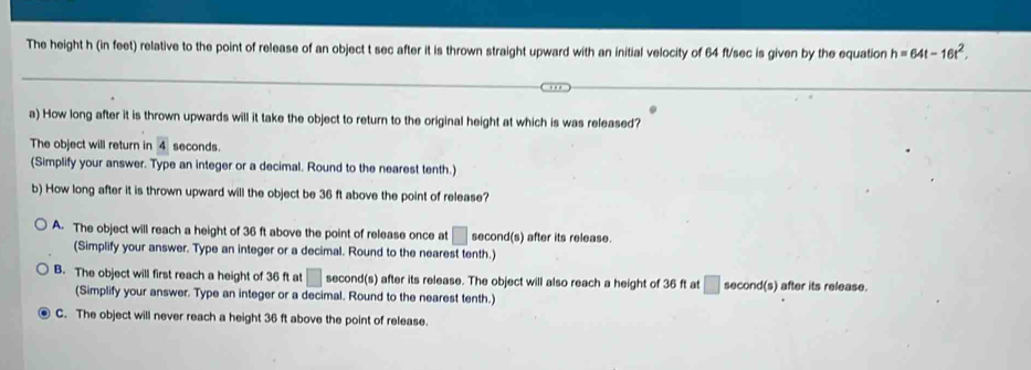 The height h (in feet) relative to the point of release of an object t sec after it is thrown straight upward with an initial velocity of 64 ft/sec is given by the equation h=64t-16t^2. 
a) How long after it is thrown upwards will it take the object to return to the original height at which is was released?
The object will return in 4 seconds.
(Simplify your answer. Type an integer or a decimal. Round to the nearest tenth.)
b) How long after it is thrown upward will the object be 36 ft above the point of release?
A. The object will reach a height of 36 ft above the point of release once at □ : econd(s) after its release.
(Simplify your answer. Type an integer or a decimal. Round to the nearest tenth.)
B. The object will first reach a height of 36 ft at □ second(s) after its release. The object will also reach a height of 36 ft at □ second(s) after its release.
(Simplify your answer. Type an integer or a decimal. Round to the nearest tenth.)
C. The object will never reach a height 36 ft above the point of release.