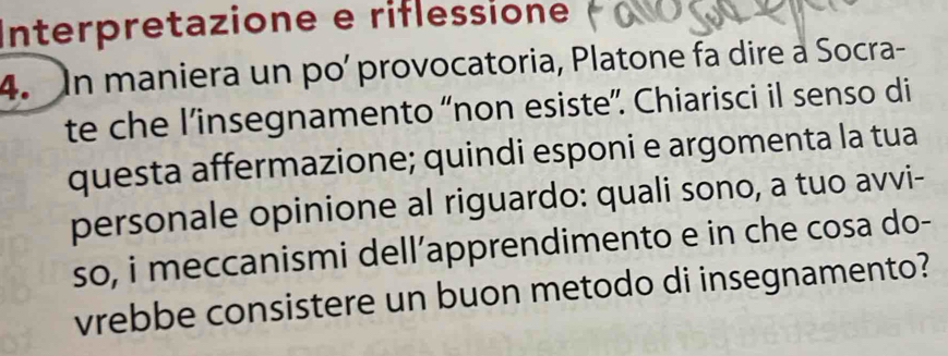 Interpretazione e riflessione 
4. In maniera un po' provocatoria, Platone fa dire a Socra- 
te che l’insegnamento “non esiste”. Chiarisci il senso di 
questa affermazione; quindi esponi e argomenta la tua 
personale opinione al riguardo: quali sono, a tuo avvi- 
so, i meccanismi dell’apprendimento e in che cosa do- 
vrebbe consistere un buon metodo di insegnamento?