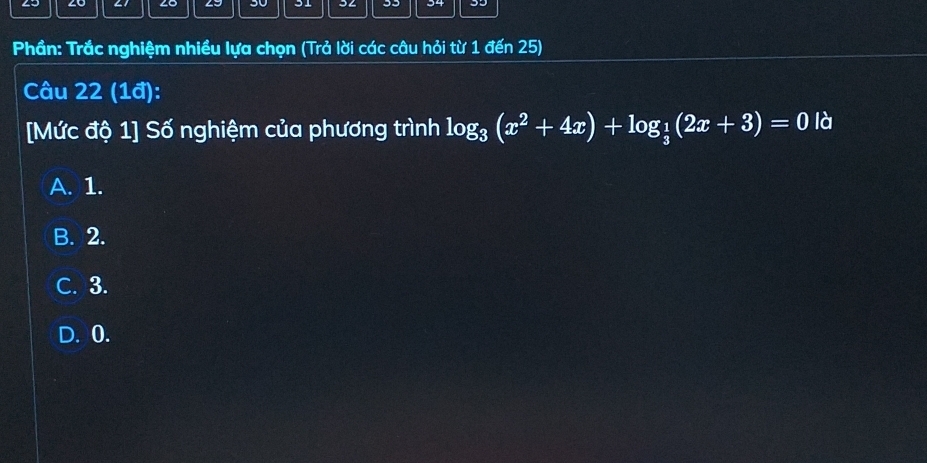 2o 61 Lo 4J 30 31 34 33
Phần: Trắc nghiệm nhiều lựa chọn (Trả lời các câu hỏi từ 1 đến 25)
Câu 22 (1ª):
[Mức độ 1] Số nghiệm của phương trình log _3(x^2+4x)+log _ 1/3 (2x+3)=0 là
A. 1.
B. 2.
C. 3.
D. 0.