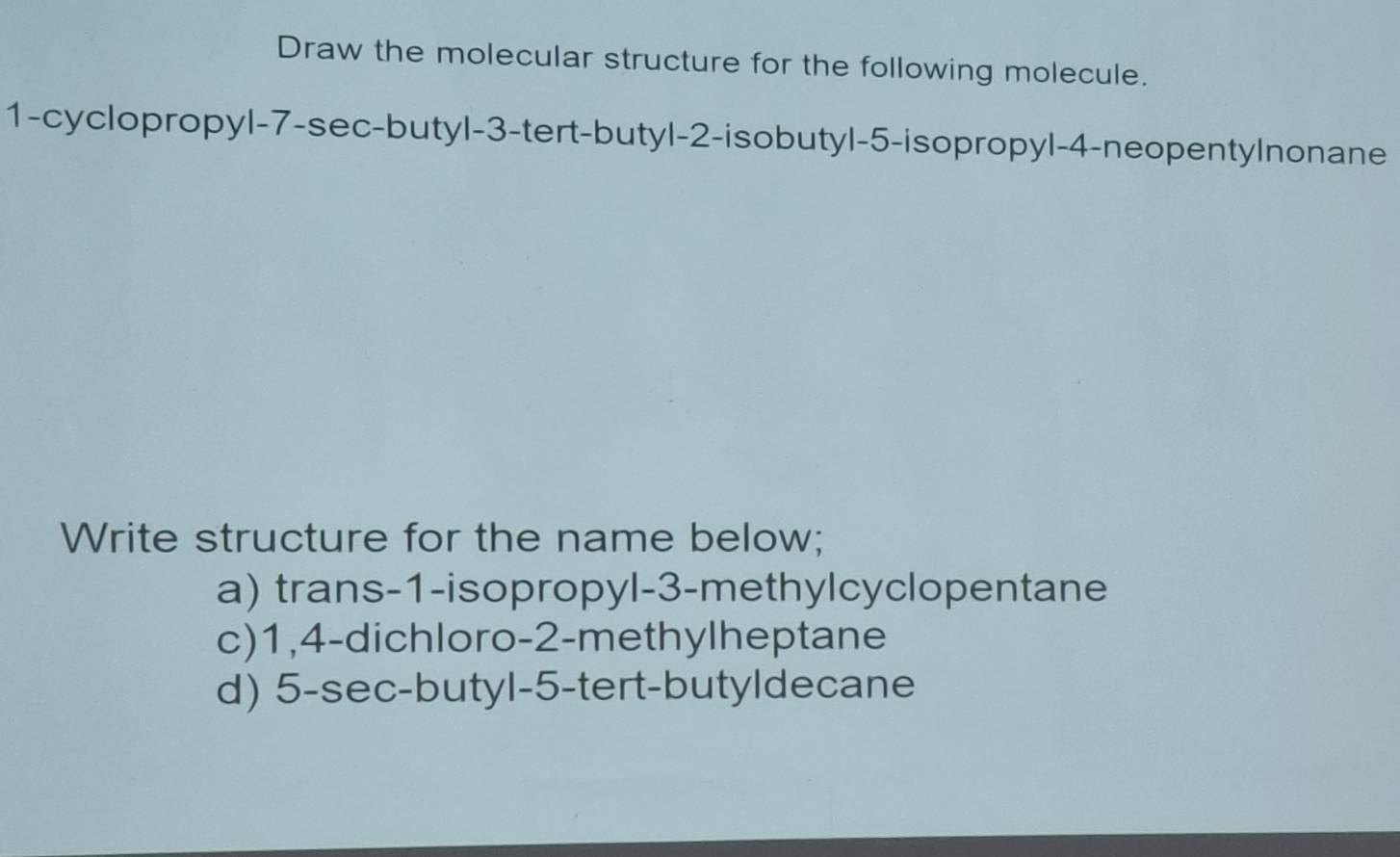 Draw the molecular structure for the following molecule. 
1-cyclopropyl -7 -sec-butyl -3 -tert-butyl -2 -isobutyl -5 -isopropyl -4 -neopentylnonane 
Write structure for the name below; 
a) trans -1 -isopropyl -3 -methylcyclopentane 
c) 1, 4 -dichloro -2 -methylheptane 
d) 5 -sec-butyl -5 -tert-butyldecane