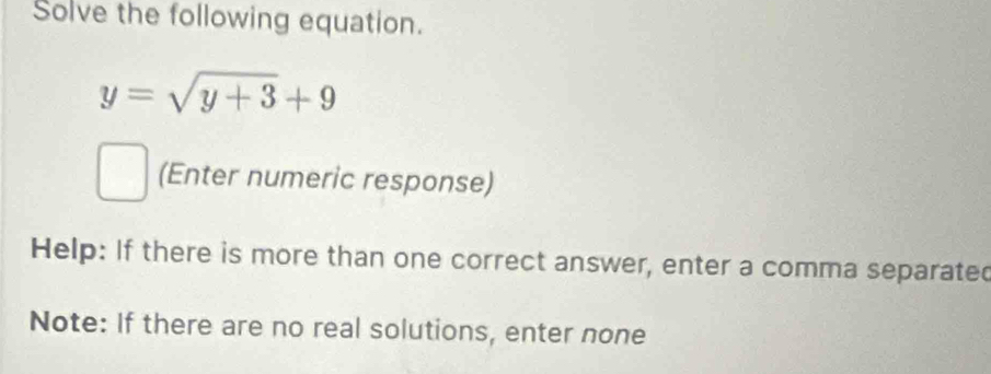 Solve the following equation.
y=sqrt(y+3)+9
(Enter numeric response) 
Help: If there is more than one correct answer, enter a comma separated 
Note: If there are no real solutions, enter none