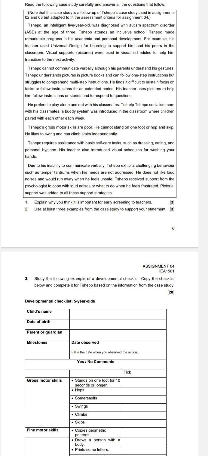 Read the following case study carefully and answer all the questions that follow:
(Note that this case study is a follow-up of Tshepo's case study used in assignments
02 and 03 but adapted to fit the assessment criteria for assignment 04.
Tshepo, an intelligent five-year-old, was diagnosed with autism spectrum disorder
(ASD) at the age of three. Tshepo attends an inclusive school. Tshepo made
remarkable progress in his academic and personal development. For example, his
teacher used Universal Design for Learning to support him and his peers in the
classroom. Visual supports (pictures) were used in visual schedules to help him
transition to the next activity.
Tshepo cannot communicate verbally although his parents understand his gestures.
Tshepo understands pictures in picture books and can follow one-step instructions but
struggles to comprehend multi-step instructions. He finds it difficult to sustain focus on
tasks or follow instructions for an extended period. His teacher uses pictures to help
him follow instructions or stories and to respond to questions.
He prefers to play alone and not with his classmates. To help Tshepo socialise more
with his classmates, a buddy system was introduced in the classroom where children
paired with each other each week.
Tshepo's gross motor skills are poor. He cannot stand on one foot or hop and skip.
He likes to swing and can climb stairs independently.
Tshepo requires assistance with basic self-care tasks, such as dressing, eating, and
personal hygiene. His teacher also introduced visual schedules for washing your
hands.
Due to his inability to communicate verbally, Tshepo exhibits challenging behaviour
such as temper tantrums when his needs are not addressed. He does not like loud
noises and would run away when he feels unsafe. Tshepo received support from the
psychologist to cope with loud noises or what to do when he feels frustrated. Pictorial
support was added to all these support strategies.
1. Explain why you think it is important for early screening to teachers. [3]
2. Use at least three examples from the case study to support your statement. [3]
6
ASSIGNMENT 04
IEA1501
3. Study the following example of a developmental checklist. Copy the checklist
below and complete it for Tshepo based on the information from the case study.
[20]
Developmental checklist: 5-year-olds
• Prints some letters.