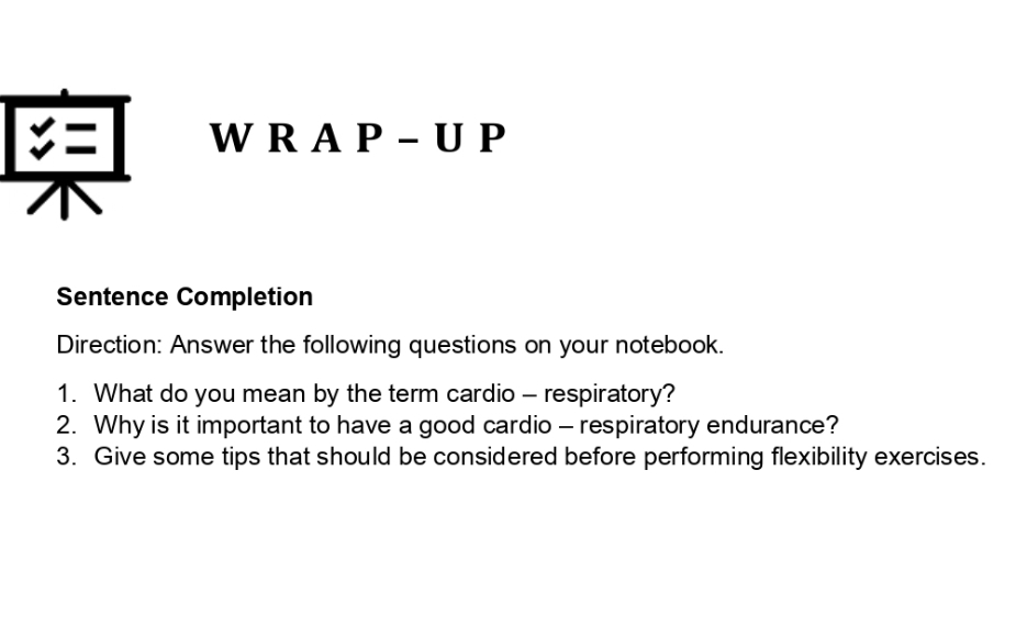 A P - U P 
Sentence Completion 
Direction: Answer the following questions on your notebook. 
1. What do you mean by the term cardio - respiratory? 
2. Why is it important to have a good cardio - respiratory endurance? 
3. Give some tips that should be considered before performing flexibility exercises.