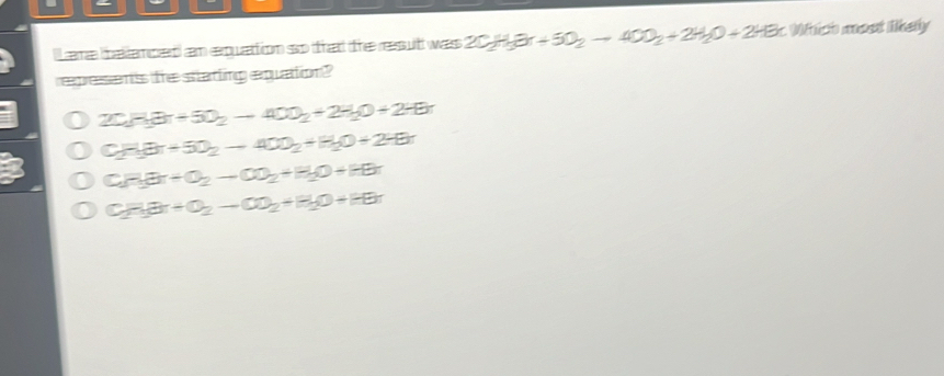 lLamn taktamcert) cm equattion so tht the reassultt was 2C_2H_3Or+5O_2to 40O_2+2H_2O+2HBr : Which most likely
represents fre statting equation?
2CH_H2+5O_2to 40O_2+2H_2O+2HBr
CH_3(8π +-4to 40O_2+H_2O_2+H_2O+2HBr
C_2H_3+O_2to CO_2+H_2O+HBr
CH_3Br+O_2to CO_2+H_2O+HBr