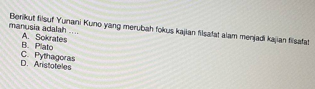 manusia adalah ....
Berikut filsuf Yunani Kuno yang merubah fokus kajian filsafat alam menjadi kajian filsafat
A. Sokrates
B. Plato
C. Pythagoras
D. Aristoteles