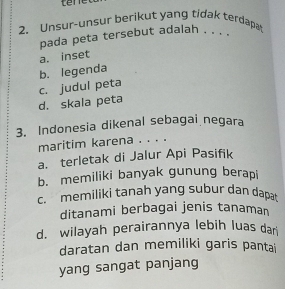 tere
2. Unsur-unsur berikut yang tidak terdapa
pada peta tersebut adalah . . . .
a. inset
b. legenda
c. judul peta
d. skala peta
3. Indonesia dikenal sebagai negara
maritim karena . . . .
a. terletak di Jalur Api Pasifik
b. memiliki banyak gunung berapi
c. memiliki tanah yang subur dan dapat
ditanami berbagai jenis tanaman
d. wilayah perairannya lebih luas dar
daratan dan memiliki garis pantai
yang sangat panjang