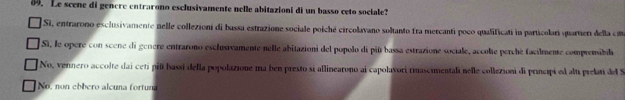 Le scene di genere entrarono esclusivamente nelle abitazioni di un basso ceto sociale?
Si, entrarono esclusivamente nelle collezioni di bassa estrazione sociale poiché circolavano soltanto fra mercanti poco qualificatí in particolari quarter del a ct
Si, le opere con scene di genere entrarono esclusivamente nelle abitazioni del popolo di più bassa estrazioné sociale, accolte perché facilmente comprensibili
No, vennero accolte dai ceti piñ bassi della popolazione ma ben presto si allinearono ai capolavori rimascimentali nelle collezioni di principi ed alti prelati del S
No, non ebbero alcuña fortuma