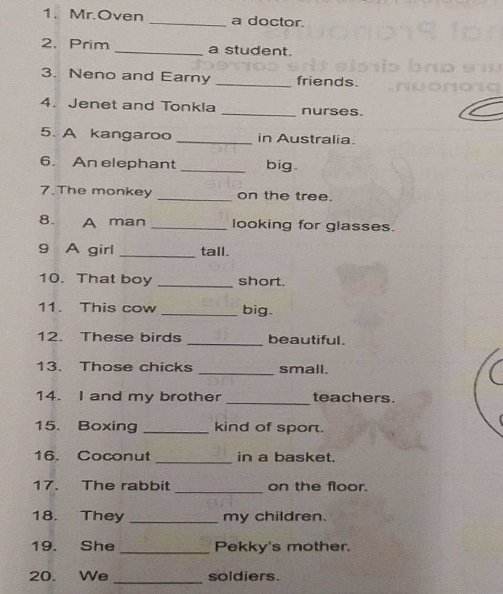 Mr.Oven _a doctor. 
2. Prim _a student. 
3. Neno and Earny _friends. 
4. Jenet and Tonkla _nurses. 
5. A kangaroo _in Australia. 
6. An elephant _big. 
7.The monkey _on the tree. 
8. A man _looking for glasses. 
9 A girl _tall. 
10. That boy _short. 
11. This cow _big. 
12. These birds _beautiful. 
13. Those chicks _small. 
14. I and my brother _teachers. 
15. Boxing _kind of sport. 
16. Coconut _in a basket. 
17. The rabbit _on the floor. 
18. They _my children. 
19. She _Pekky's mother. 
_ 
20. We soldiers.