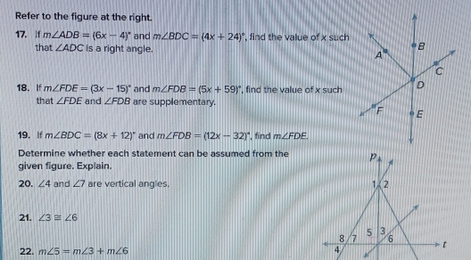 Refer to the figure at the right.
17. |f m∠ ADB=(6x-4)^circ  and m∠ BDC=(4x+24)^circ  , find the value of x such
that ∠ ADC is a right angle. 
18. If m∠ FDE=(3x-15)^circ  and m∠ FDB=(5x+59)^circ  , find the value of x such 
that ∠ FDE and ∠ FDB are supplementary.
19. If m∠ BDC=(8x+12)^circ  and m∠ FDB=(12x-32)^circ  ', find m∠ FDE.
Determine whether each statement can be assumed from the
given figure. Explain.
20. ∠ 4 and ∠ 7 are vertical angles. 
21. ∠ 3≌ ∠ 6
22. m∠ 5=m∠ 3+m∠ 6