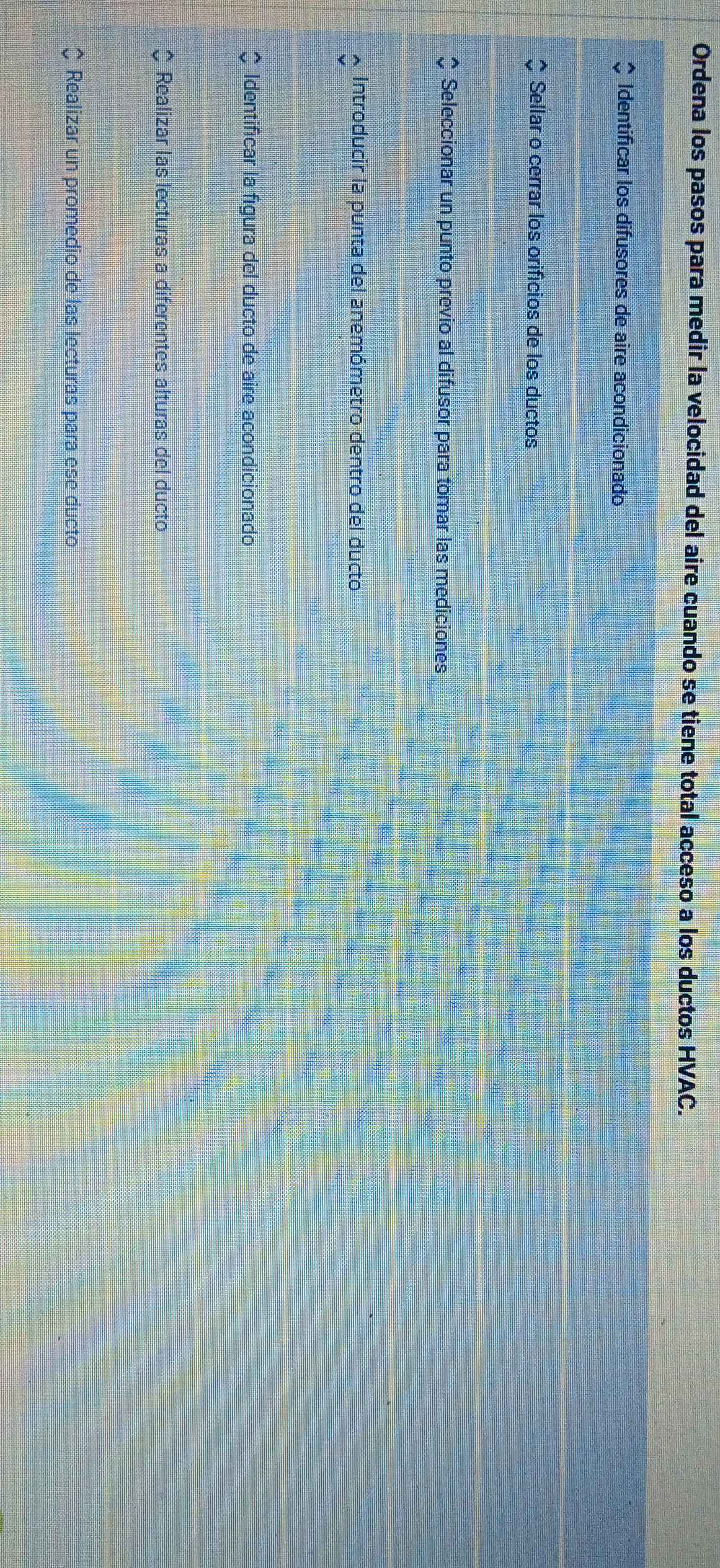 Ordena los pasos para medir la velocidad del aire cuando se tiene total acceso a los ductos HVAC. 
Identificar los difusores de aire acondicionado 
Sellar o cerrar los orifícios de los ductos 
Seleccionar un punto previo al difusor para tomar las mediciones 
Introducir la punta del anemómetro dentro del ducto 
Identificar la figura del ducto de aire acondicionado 
Realizar las lecturas a diferentes alturas del ducto 
Realizar un promedio de las lecturas para ese ducto