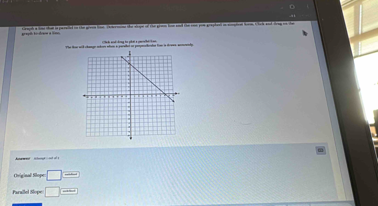 graph to draw a line. Graph a line that is parallel to the given line. Determine the slope of the given line and the one you graphed in simplest form. Click and drag on the 
Click and drag to plot a paralel line. 
The line will change colors when a parallel or perperdicular line is drawn accurately. 
Anawer Attempt 1 oult of 2 
Original Slope: □ cadefend 
Parallel Slope: □ undefiard