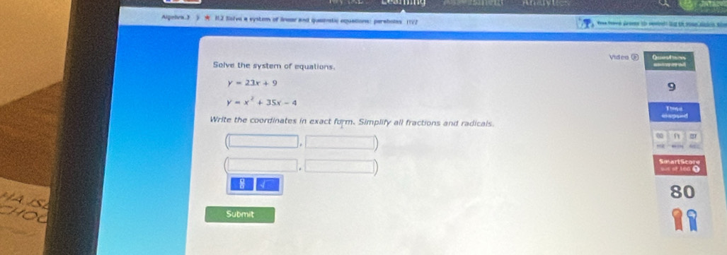 Lesming a 
Algehra 3 ) 12 Selva a system of linear and quatetic oquations: perabotes 11/2
Video ⑧ Qiestons
Solve the system of equations.
y=23x+9
9
y=x^2+35x-4
Thmd
ecouer
Write the coordinates in exact form. Simplify all fractions and radicals.
0
Smart Score
of t oa 0
8 √
80
Submit