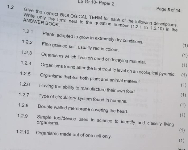 LS Gr 10- Paper 2 
Page 5 of 14 
1.2 Give the correct BIOLOGICAL TERM for each of the following descriptions. 
ANSWER BOOK. 
Write only the term next to the question number (1.2.1 to 1.2.10) in the 
1.2.1 Plants adapted to grow in extremely dry conditions. 
(1) 
1.2.2 Fine grained soil, usually red in colour. 
(1) 
1.2.3 Organisms which lives on dead or decaying material. 
(1) 
1.2.4 Organisms found after the first trophic level on an ecological pyramid. (1) 
1.2.5€£ Organisms that eat both plant and animal material. (1) 
1.2.6 Having the ability to manufacture their own food (1) 
1.2.7 Type of circulatory system found in humans. (1) 
1.2.8 Double walled membrane covering the heart. 
(1) 
1.2.9 Simple tool/device used in science to identify and classify living 
organisms. 
(1) 
1.2.10 Organisms made out of one cell only. 
(1)