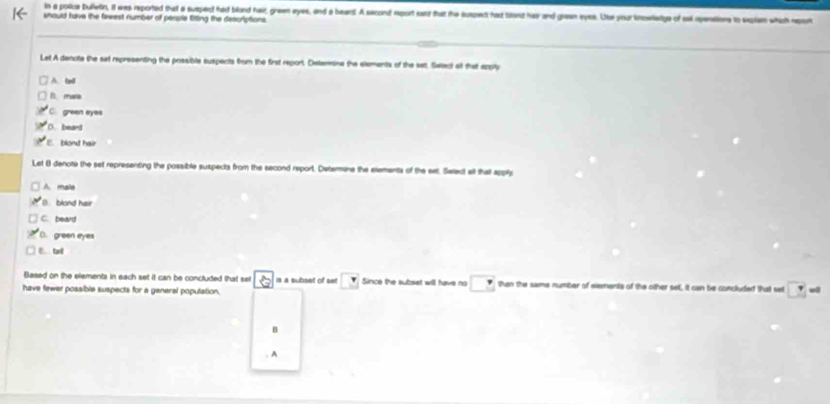 in a polica bulletin, it was reported that a suspect had blond hair, green eyes, and a beard. A sacond report ead that the susped hat trat hav and graan eyes. Us your bnowedge of ow ipenstions to explen which report
should have the fawest number of perple fitting the descriptions.
Let A dencte the sat representing the possible suspects from the first report. Deterina the elements of the sat. Select at that epply
A. ln0
f mata
C. green eyes
D. beard
E blond hair
Let 8 denote the set representing the possible suspects from the second report. Determine the elements of the eet. Select all thatl sppils
A. male
blond hair
C. beard
D. green eyes
C. tail
Based on the elements in each set it can be concluded that set
have fewer possible suspects for a general population. is a subset of set Since the subset will have no then the same number of elements of the oither set, it can be concluded that set 7
B
. A