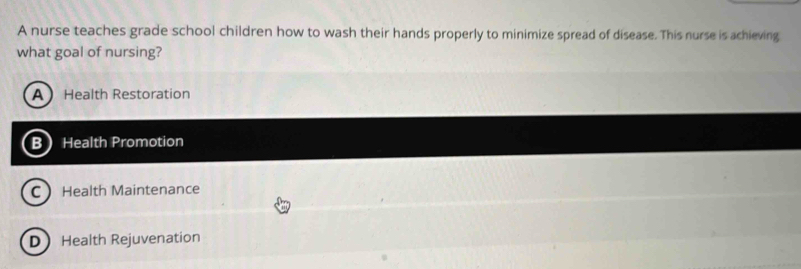 A nurse teaches grade school children how to wash their hands properly to minimize spread of disease. This nurse is achieving
what goal of nursing?
A Health Restoration
B Health Promotion
C Health Maintenance
DHealth Rejuvenation