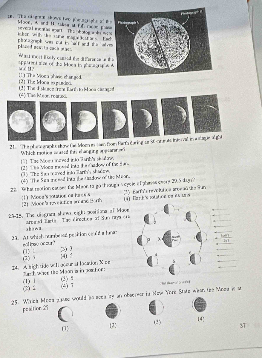 The diagram shows two photographs of th
Moon, A and B, taken at full moon phas
several months apart. The photographs wer
taken with the same magnifications. Eac
photograph was cut in half and the halve
placed next to each other.
What most likely caused the difference in t
apparent size of the Moon in photographs
and B?
(1) The Moon phase changed.
(2) The Moon expanded.
(3) The distance from Earth to Moon changed.
(4) The Moon rotated.
21. The photographs show the Moon as seen from Earth during an 80-minute interval in a single night.
Which motion caused this changing appearance?
(1) The Moon moved into Earth’s shadow.
(2) The Moon moved into the shadow of the Sun.
(3) The Sun moved into Earth's shadow.
(4) The Sun moved into the shadow of the Moon.
22. What motion causes the Moon to go through a cycle of phases every 29.5 days?
(1) Moon’s rotation on its axis (3) Earth's revolution around the Sun
(2) Moon’s revolution around Earth (4) Earth’s rotation on its axis
23-25. The diagram shows eight positions of Moon
around Earth. The direction of Sun rays are
shown.
23. At which numbered position could a lunar
eclipse occur?
(1) 1 (3) 3
(2) 7 (4) 5
24. A high tide will occur at location X on
Earth when the Moon is in position:
(1) 1 (3) 5
(2) 2 (4) 7 (Not drawn to scale)
25. Which Moon phase would be seen by an observer in New York State when the Moon is at
position 2?
(3)
(1) (2) (4)
37