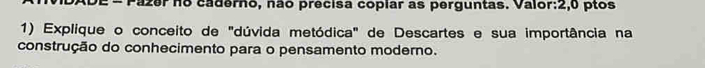 Pazer no caderno, não precisa copiar as perguntas. Valor:2,0 ptos 
1) Explique o conceito de "dúvida metódica" de Descartes e sua importância na 
construção do conhecimento para o pensamento moderno.