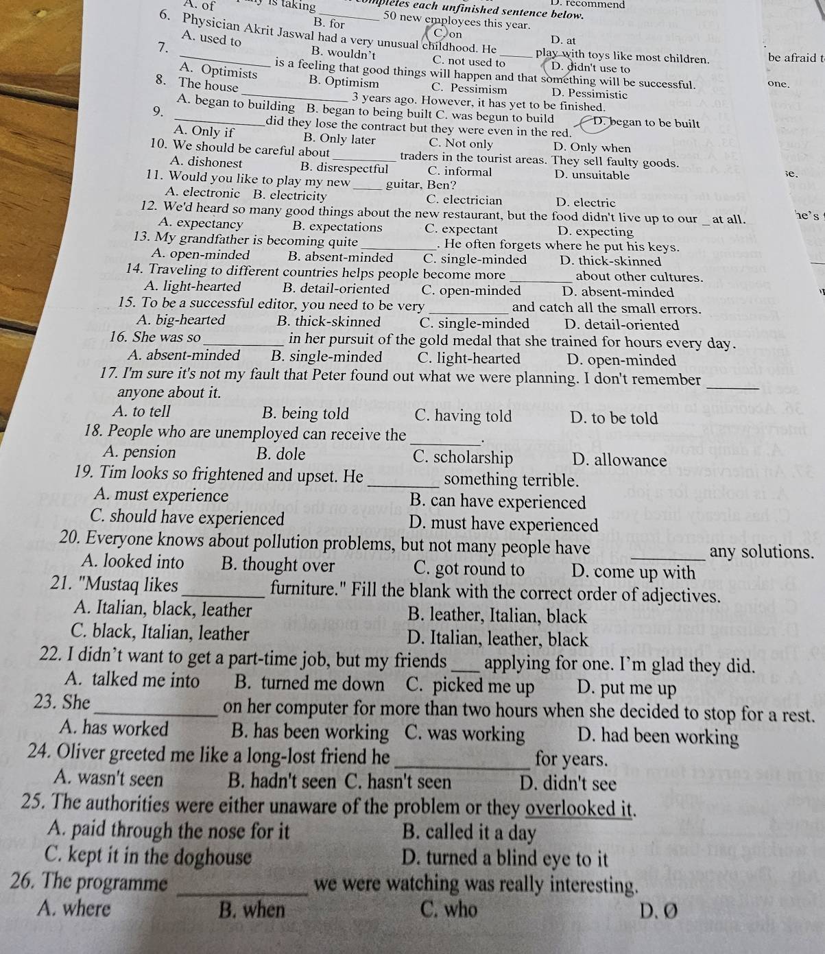 recommend
A. of y  is taking mpleles each unfinished sentence below.
50 new employees this year.
B. for
6. Physician Akrit Jaswal had a very unusual childhood. He
on
D. at
A. used to B. wouldn’t C. not used to
play with toys like most children. be afraid t
7. __D. didn't use to
A. Optimists
is a feeling that good things will happen and that something will be successful. one.
8. The house _B. Optimism C. Pessimism D. Pessimistic
3 years ago. However, it has yet to be finished.
9.
_A. began to building B. began to being built C. was begun to build D. began to be built
did they lose the contract but they were even in the red.
A. Only if B. Only later C. Not only D. Only when
10. We should be careful about _traders in the tourist areas. They sell faulty goods.
A. dishonest B. disrespectful C. informal D. unsuitable e.
11. Would you like to play my new _guitar, Ben?
A. electronic B. electricity C. electrician D. electric
_
12. We'd heard so many good things about the new restaurant, but the food didn't live up to our at all. he's
A. expectancy B. expectations C. expectant D. expecting
13. My grandfather is becoming quite _. He often forgets where he put his keys.
A. open-minded B. absent-minded C. single-minded D. thick-skinned
_
_
14. Traveling to different countries helps people become more about other cultures.
A. light-hearted B. detail-oriented C. open-minded D. absent-minded
15. To be a successful editor, you need to be very_ and catch all the small errors.
A. big-hearted B. thick-skinned C. single-minded D. detail-oriented
16. She was so_ in her pursuit of the gold medal that she trained for hours every day.
A. absent-minded B. single-minded C. light-hearted D. open-minded
17. I'm sure it's not my fault that Peter found out what we were planning. I don't remember
anyone about it.
_
A. to tell B. being told C. having told D. to be told
_
18. People who are unemployed can receive the
A. pension B. dole C. scholarship D. allowance
19. Tim looks so frightened and upset. He_ something terrible.
A. must experience B. can have experienced
C. should have experienced D. must have experienced
20. Everyone knows about pollution problems, but not many people have_
any solutions.
A. looked into B. thought over C. got round to D. come up with
21. "Mustaq likes_ furniture." Fill the blank with the correct order of adjectives.
A. Italian, black, leather B. leather, Italian, black
C. black, Italian, leather D. Italian, leather, black
22. I didn’t want to get a part-time job, but my friends_ applying for one. I’m glad they did.
A. talked me into B. turned me down C. picked me up D. put me up
23. She_ on her computer for more than two hours when she decided to stop for a rest.
A. has worked B. has been working C. was working D. had been working
24. Oliver greeted me like a long-lost friend he_ for years.
A. wasn't seen B. hadn't seen C. hasn't seen D. didn't see
25. The authorities were either unaware of the problem or they overlooked it.
A. paid through the nose for it B. called it a day
C. kept it in the doghouse D. turned a blind eye to it
26. The programme _we were watching was really interesting.
A. where B. when C. who D. Ø