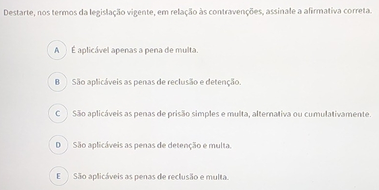 Destarte, nos termos da legislação vigente, em relação às contravenções, assinale a afirmativa correta.
A À É aplicável apenas a pena de multa.
B São aplicáveis as penas de reclusão e detenção.
C São aplicáveis as penas de prisão simples e multa, alternativa ou cumulativamente.
D São aplicáveis as penas de detenção e multa.
E São aplicáveis as penas de reclusão e multa.