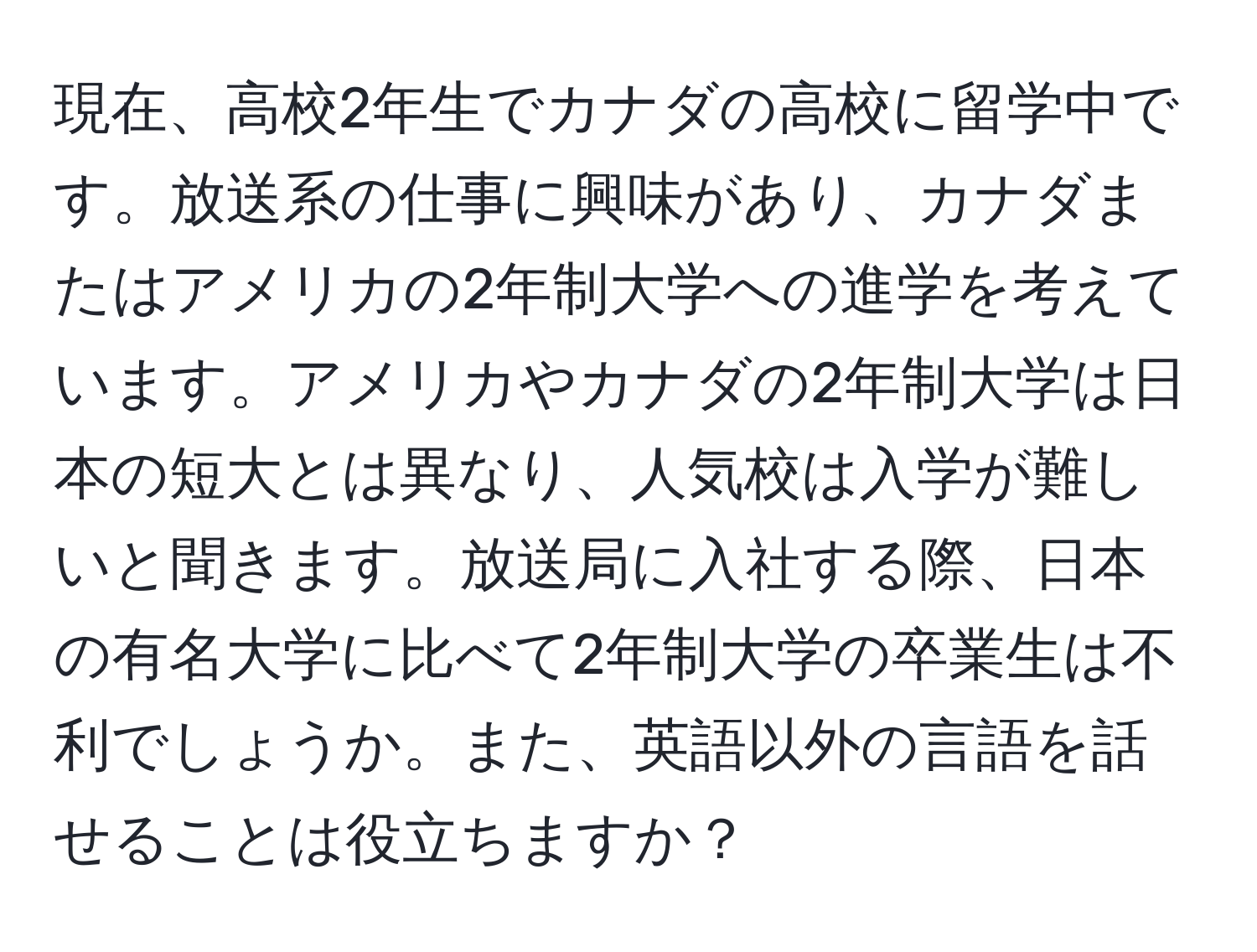 現在、高校2年生でカナダの高校に留学中です。放送系の仕事に興味があり、カナダまたはアメリカの2年制大学への進学を考えています。アメリカやカナダの2年制大学は日本の短大とは異なり、人気校は入学が難しいと聞きます。放送局に入社する際、日本の有名大学に比べて2年制大学の卒業生は不利でしょうか。また、英語以外の言語を話せることは役立ちますか？