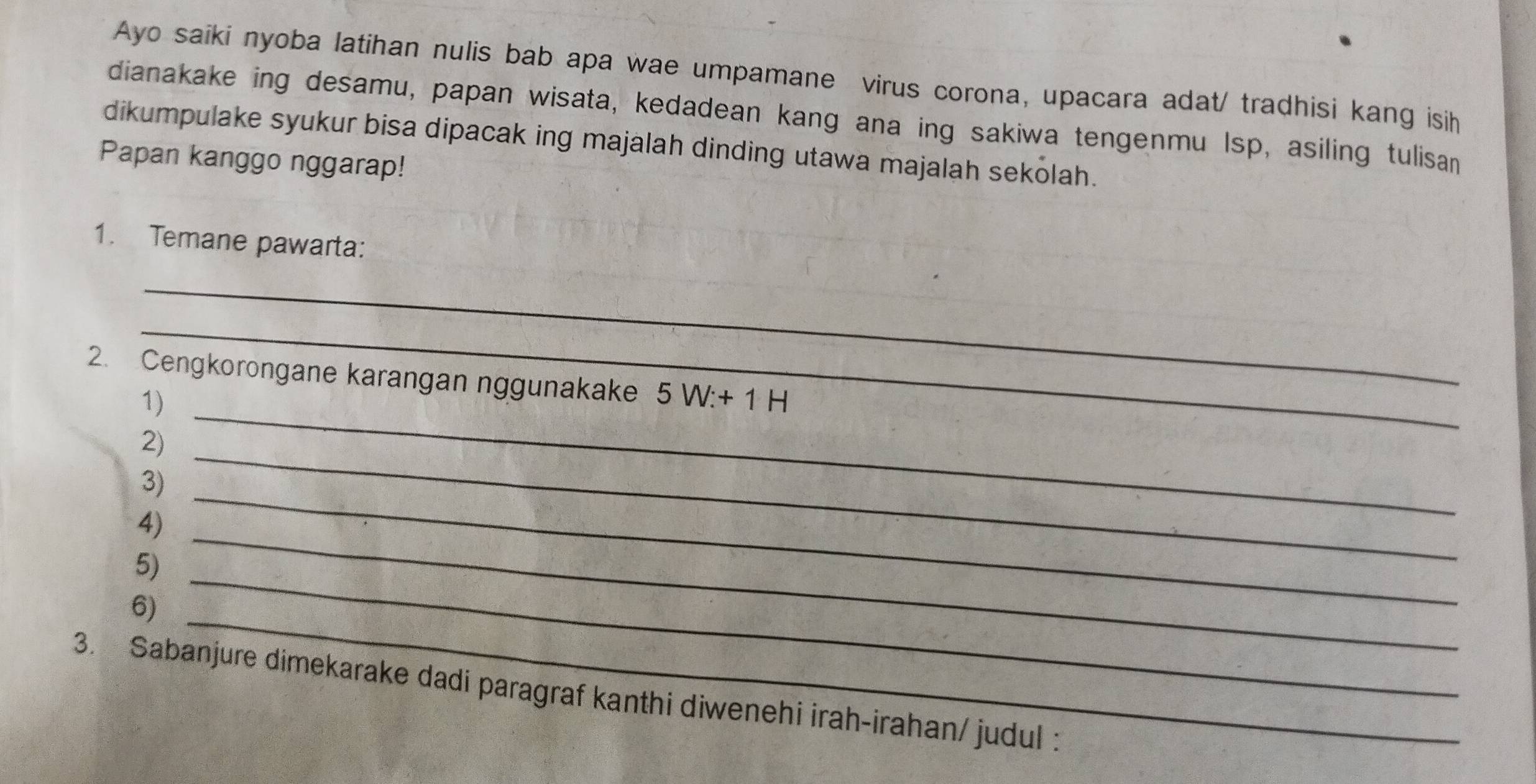 Ayo saiki nyoba latihan nulis bab apa wae umpamane virus corona, upacara adat/ tradhisi kang isih 
dianakake ing desamu, papan wisata, kedadean kang ana ing sakiwa tengenmu Isp, asiling tulisan 
dikumpulake syukur bisa dipacak ing majalah dinding utawa majalah sekolah. 
Papan kanggo nggarap! 
1. Temane pawarta: 
_ 
_ 
2. Cengkorongane karangan nggunakake 5W:+1H
1)_ 
2)_ 
_ 
3) 
4) 
_ 
5) 
_ 
6) 
_ 
3. Sabanjure dimekarake dadi paragraf kanthi diwenehi irah-irahan/ judul :