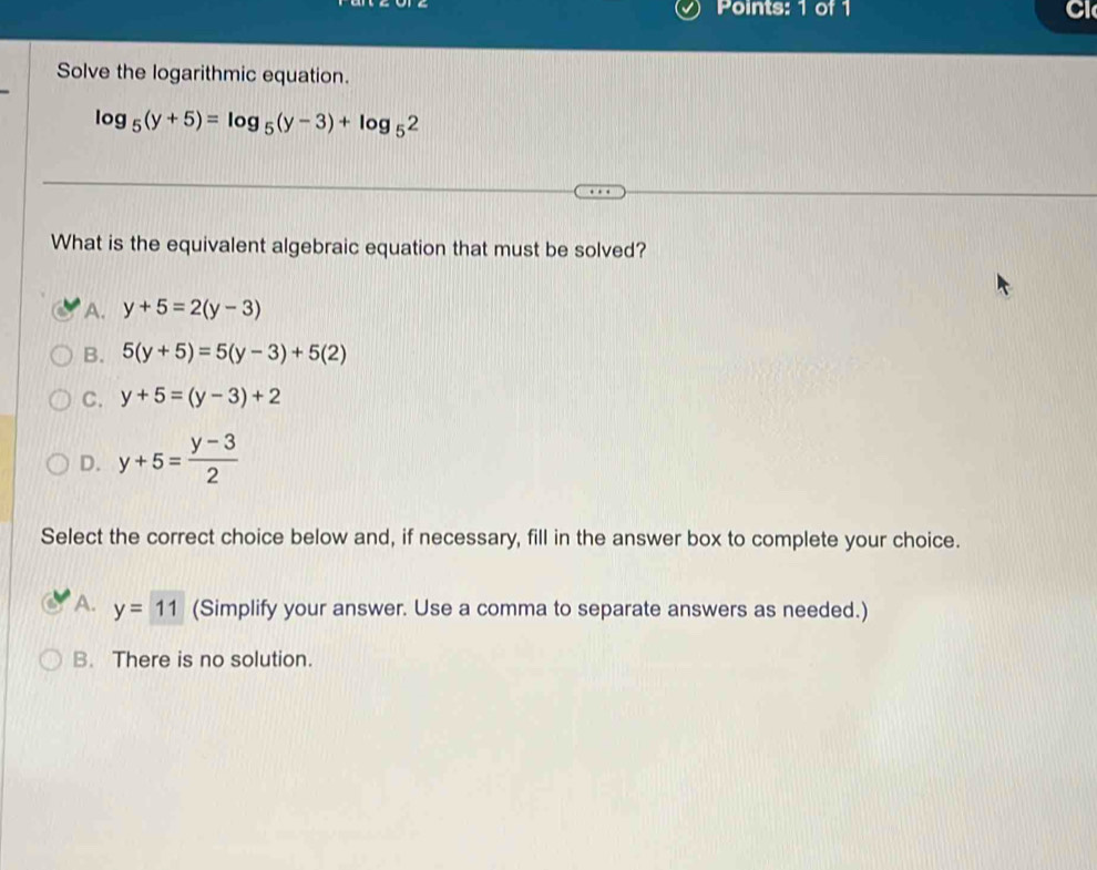 Cl
Solve the logarithmic equation.
log _5(y+5)=log _5(y-3)+log _52
What is the equivalent algebraic equation that must be solved?
A. y+5=2(y-3)
B. 5(y+5)=5(y-3)+5(2)
C. y+5=(y-3)+2
D. y+5= (y-3)/2 
Select the correct choice below and, if necessary, fill in the answer box to complete your choice.
A. y=11 (Simplify your answer. Use a comma to separate answers as needed.)
B. There is no solution.