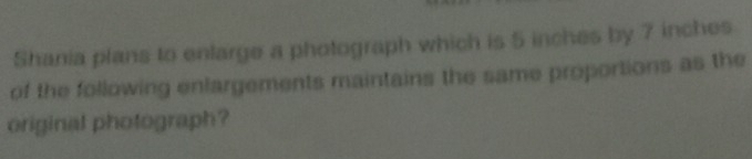 Shania plans to enlarge a photograph which is 5 inches by 7 inches
of the following enlargements maintains the same proportions as the 
original photograph?