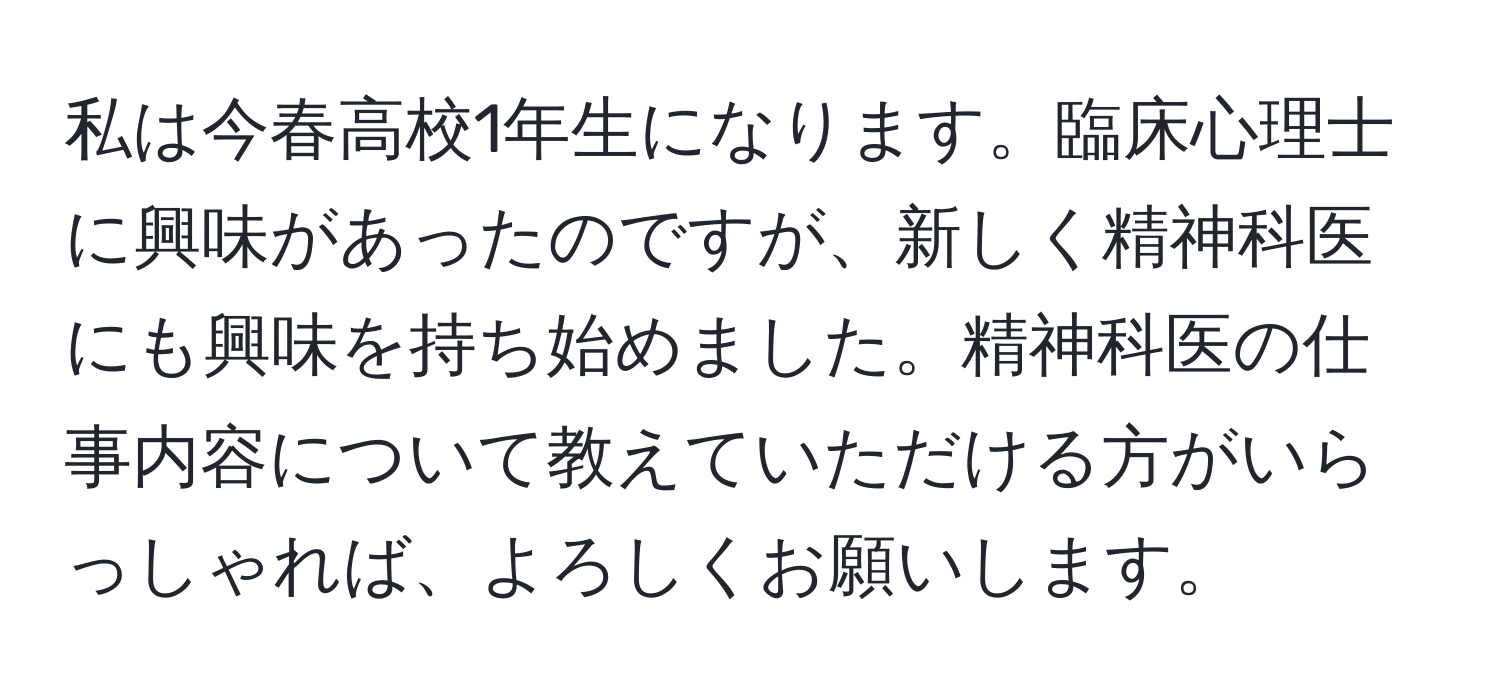 私は今春高校1年生になります。臨床心理士に興味があったのですが、新しく精神科医にも興味を持ち始めました。精神科医の仕事内容について教えていただける方がいらっしゃれば、よろしくお願いします。