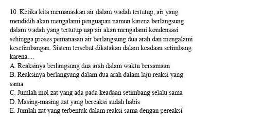 Ketika kita memanaskan air dalam wadah tertutup, air yang
mendidih akan mengalami penguapan namun karena berlangsung
dalam wadah yang tertutup uap air akan mengalami kondensasi
sehingga proses pemanasan air berlangsung đua arah đan mengalami
kesetimbangan. Sistem tersebut dikatakan dalam keadaan setimbang
karena....
A. Reaksinya berlangsung dua arah dalam waktu bersamaan
B. Reaksinya berlangsung dalam dua arah dalam laju reaksi yang
sama
C. Jumlah mol zat yang ada pada keadaan setimbang selalu sama
D. Masing-masing zat yang bereaksi sudah habis
E. Jumlah zat yang terbentuk dalam reaksi sama dengan pereaksi