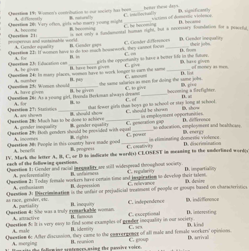 Women's contribution to our society has been_ better these days.
A. differently B. naturally C. intellectually D. significantly
Question 20: Very often, girls who marry young might _victims of domestic violence.
A. become B. becoming C. be becoming D. became
Question 21: _is not only a fundamental human right, but a necessary foundation for a peaceful,
prosperous and sustainable world. D. Gender inequality
A. Gender equality B. Gender gaps C. Gender differences
Question 22: If women have to do too much housework, they cannot focus _their jobs.
A. for B. in C. on D. from
Question 23: Education can _girls the opportunity to have a better life in the future.
D. have given
A. be given B. have been given C. give
Question 24: In many places, women have to work longer to earn the same _of money as men.
A. number B. pay C. amount D. list
Question 25: Women should_ the same salaries as men for doing the same jobs.
A. have given B. be given C. to give
D. give
Question 26: As a young girl, Brenda Berkman always dreamt _becoming a firefighter.
D. at
A. for B. to C. of
Question 27: Statistics _that fewer girls than boys go to school or stay long at school.
A. are shown B. should show C. should be shown D. show
Question 28: Much has to be done to achieve _in employment opportunities.
A. gender inequality B. gender equality C. generation gap D. difference
Question 29: Both genders should be provided with equal _to education, employment and healthcare.
A. incomes B. rights C. power
D. energy
Question 30: People in this country have made good _in eliminating domestic violence.
A. benefit B. progress C. creativity D. discrimination
IV. Mark the letter A, B, C, or D to indicate the word(s) CLOSEST in meaning to the underlined word(s
each of the following questions.
Question 1: Gender and racial inequality are still widespread throughout society.
A. preferentiality B. unfairness C. regularity
D. impartiality
Question 2: Today female workers have certain time and inspiration to develop their talent.
A. enthusiasm B. depression C. relevance D. desire
Question 3: Discrimination is the unfair or prejudicial treatment of people or groups based on characteristics
as race, gender, etc. D. indifference
A. partiality B. inequity C. independence
Question 4: She was a truly remarkable woman.
A. attractive B. famous C. exceptional D. interesting
Question 5: It is very easy to find some examples of gender inequality in our society.
A. male B. identity C. sex D. kind
Question 6: After discussion, they came to the convergence of all male and female workers' opinions.
A. merging B. reunion C. group
D. arrival
rite the following sentences,using the passive voice.