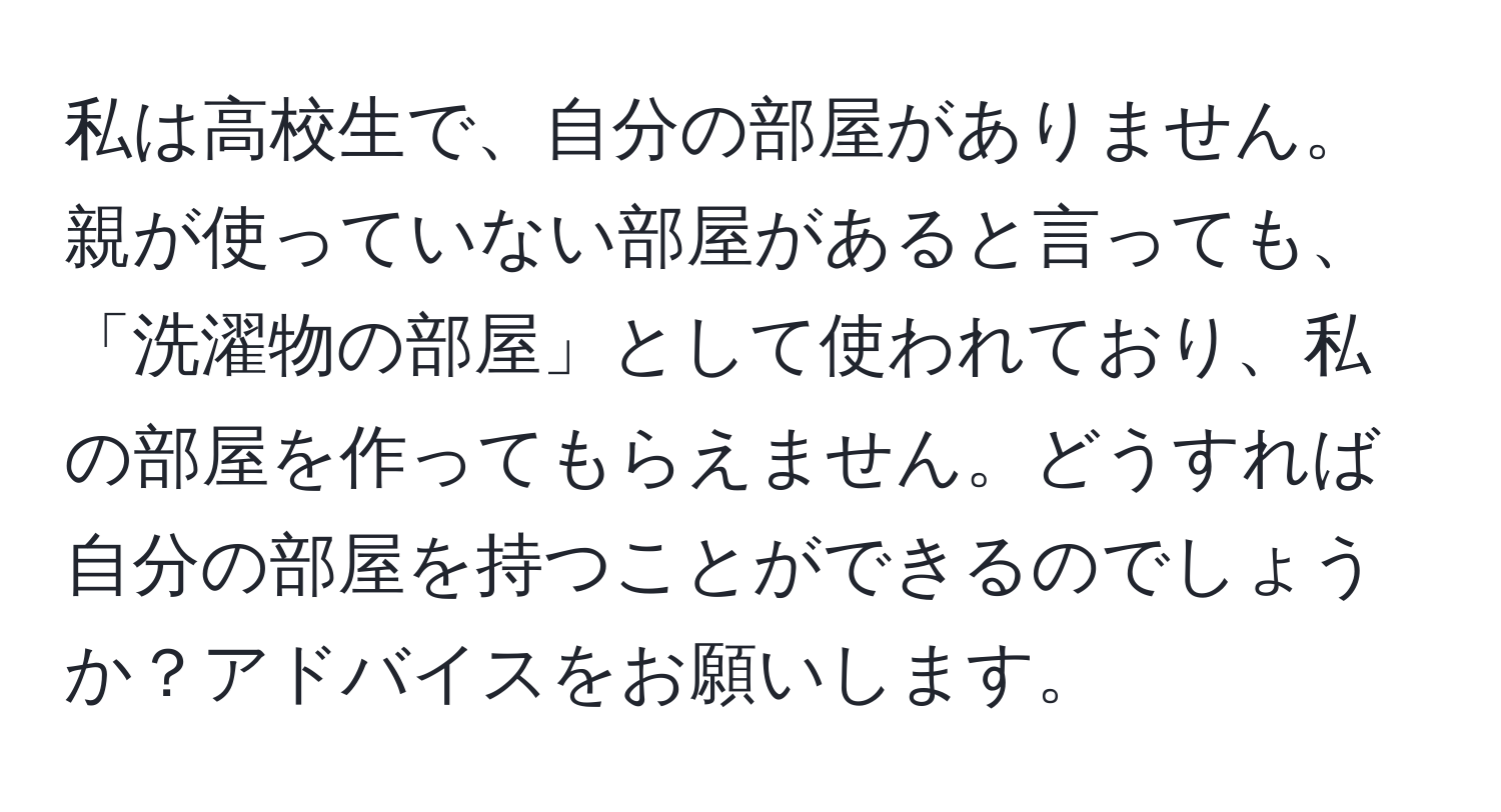 私は高校生で、自分の部屋がありません。親が使っていない部屋があると言っても、「洗濯物の部屋」として使われており、私の部屋を作ってもらえません。どうすれば自分の部屋を持つことができるのでしょうか？アドバイスをお願いします。