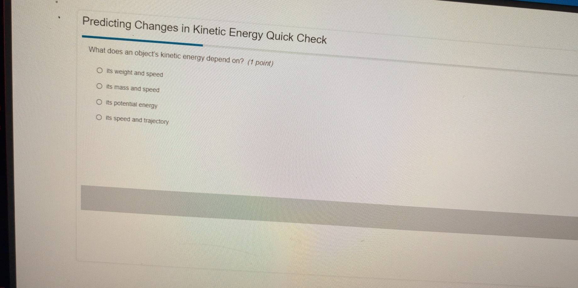 Predicting Changes in Kinetic Energy Quick Check
What does an object's kinetic energy depend on? (1 point)
its weight and speed
its mass and speed
its potential energy
its speed and trajectory