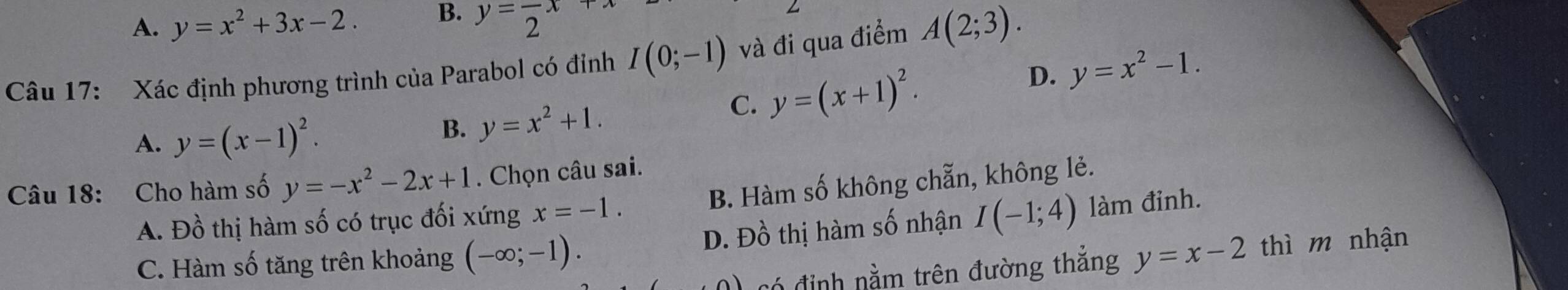 A. y=x^2+3x-2. B. y=frac 2x
Câu 17: Xác định phương trình của Parabol có đỉnh I(0;-1) và đi qua điểm A(2;3).
C. y=(x+1)^2. D. y=x^2-1.
A. y=(x-1)^2.
B. y=x^2+1.
B. Hàm số không chẵn, không lẻ.
Câu 18: Cho hàm số y=-x^2-2x+1. Chọn câu sai.
A. Đồ thị hàm số có trục đối xứng x=-1.
C. Hàm số tăng trên khoảng (-∈fty ;-1). D. Đồ thị hàm số nhận I(-1;4) làm đinh.
có định nằm trên đường thắng y=x-2 thì m nhận