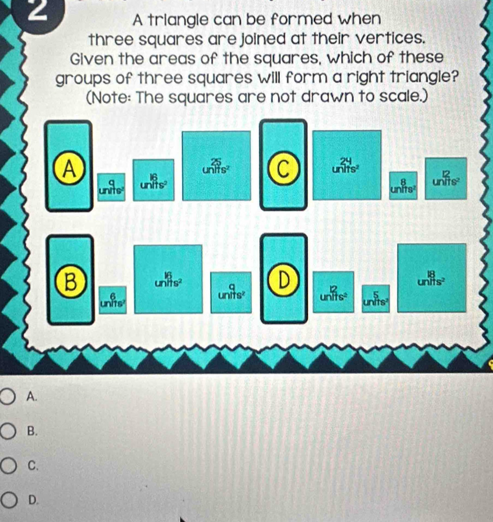 A triangle can be formed when
three squares are joined at their vertices.
Given the areas of the squares, which of these
groups of three squares will form a right triangle?
(Note: The squares are not drawn to scale.)
A.
B.
C.
D.